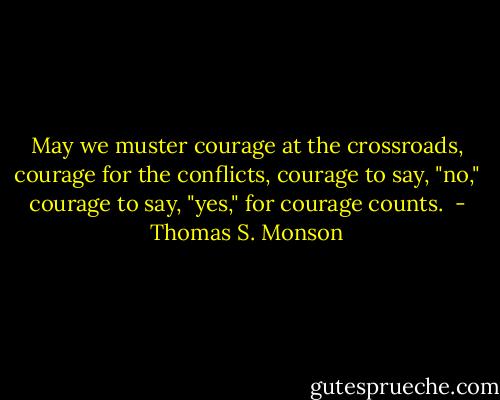 May we muster courage at the crossroads, courage for the conflicts, courage to say, "no," courage to say, "yes," for courage counts.  - Thomas S. Monson