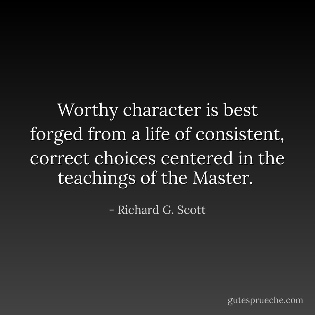 Worthy character is best forged from a life of consistent, correct choices centered in the teachings of the Master.  - Richard G. Scott