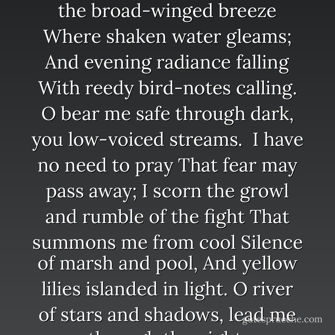 Before the Battle:<br /><br />Music of whispering trees<br />Hushed by the broad-winged breeze<br />Where shaken water gleams;<br />And evening radiance falling<br />With reedy bird-notes calling.<br />O bear me safe through dark, you low-voiced streams.<br /><br />I have no need to pray<br />That fear may pass away;<br />I scorn the growl and rumble of the fight<br />That summons me from cool<br />Silence of marsh and pool,<br />And yellow lilies islanded in light.<br />O river of stars and shadows, lead me through the night. - Siegfried Sassoon