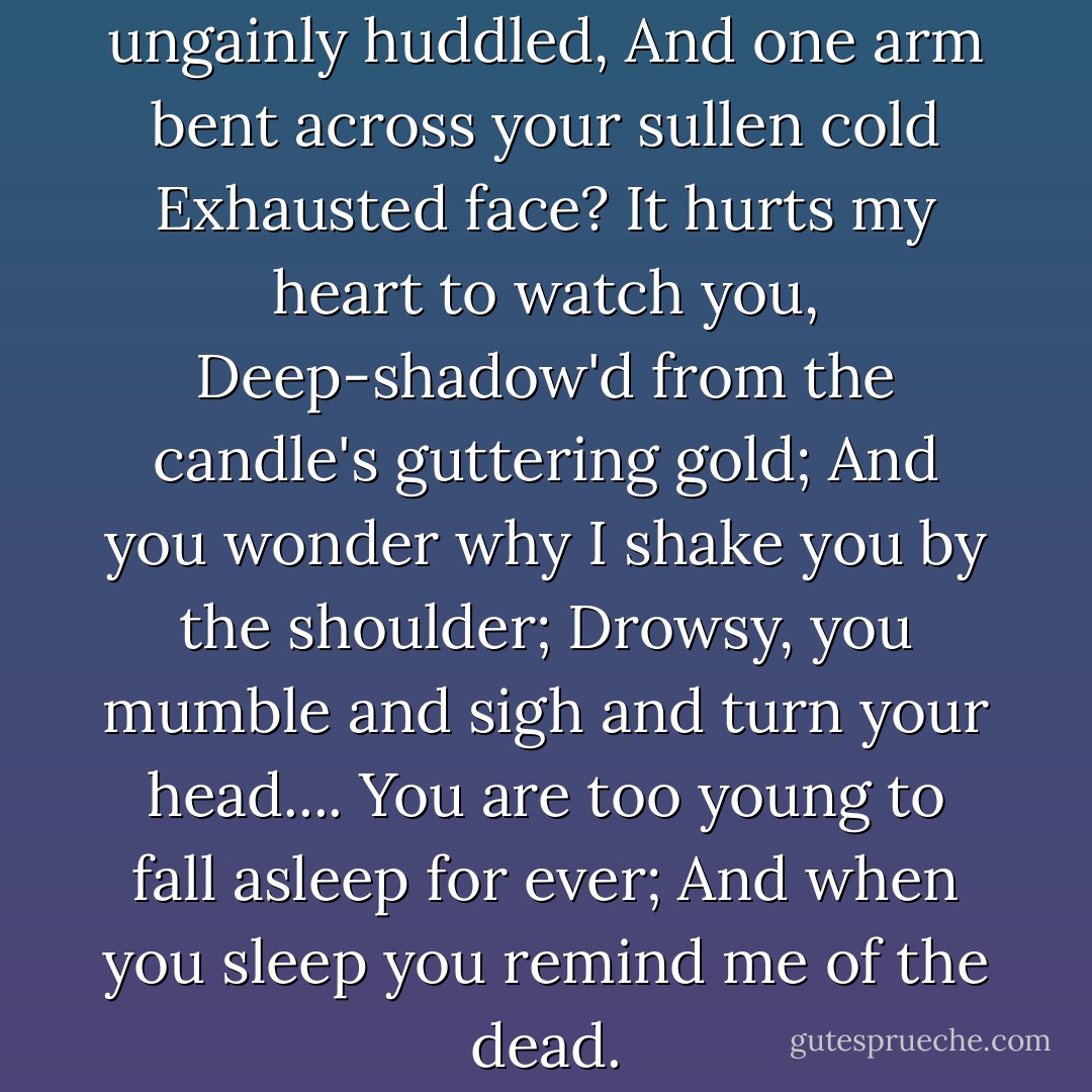 Why do you lie with your legs ungainly huddled,<br />And one arm bent across your sullen cold<br />Exhausted face? It hurts my heart to watch you,<br />Deep-shadow'd from the candle's guttering gold;<br />And you wonder why I shake you by the shoulder;<br />Drowsy, you mumble and sigh and turn your head....<br /><i>You are too young to fall asleep for ever;<br />And when you sleep you remind me of the dead.</i> - Siegfried Sassoon