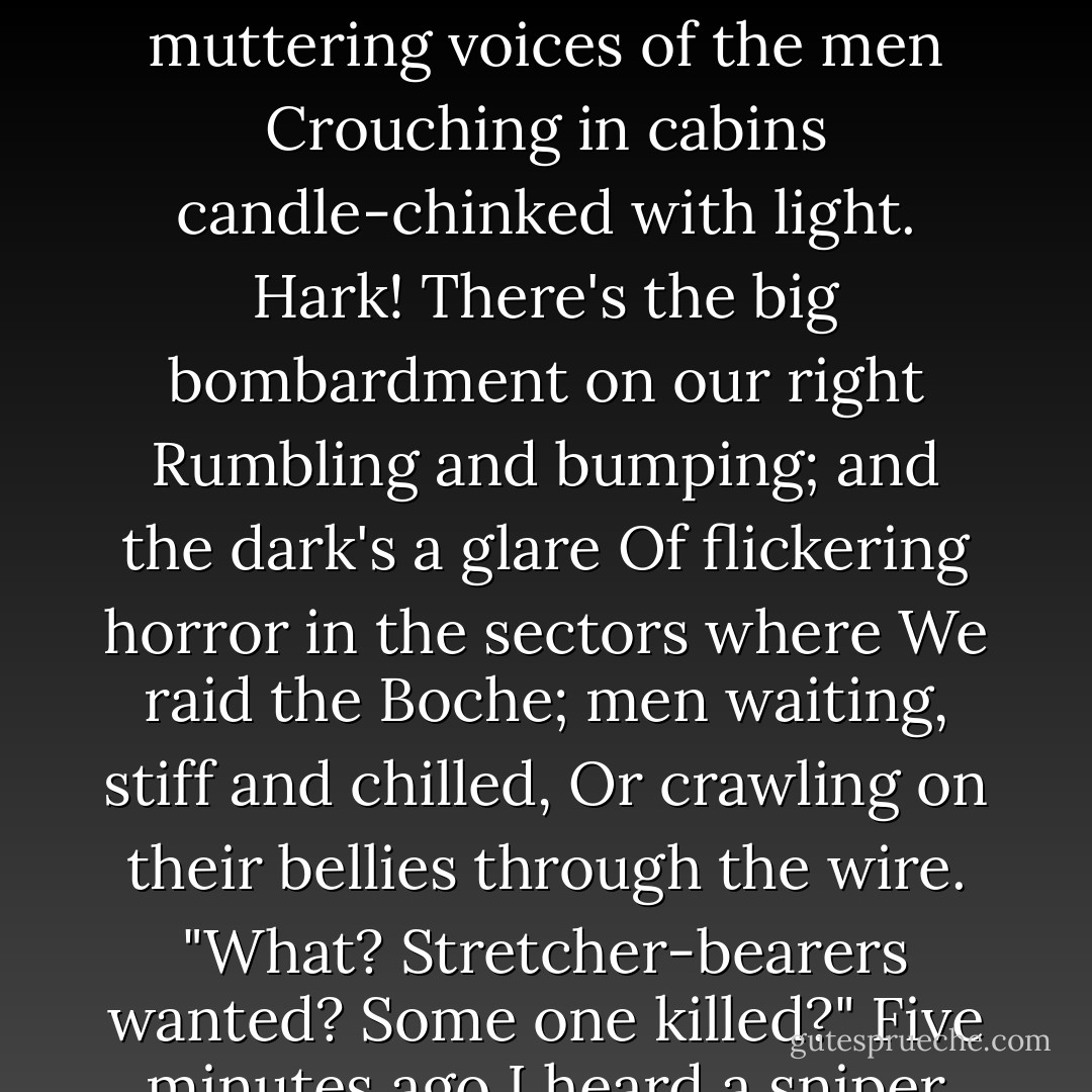Shaken from sleep, and numbed and scarce awake,<br />Out in the trench with three hours' watch to take,<br />I blunder through the splashing mirk; and then<br />Hear the gruff muttering voices of the men<br />Crouching in cabins candle-chinked with light.<br />Hark! There's the big bombardment on our right<br />Rumbling and bumping; and the dark's a glare<br />Of flickering horror in the sectors where<br />We raid the Boche; men waiting, stiff and chilled,<br />Or crawling on their bellies through the wire.<br />"What? Stretcher-bearers wanted? Some one killed?"<br />Five minutes ago I heard a sniper fire:<br />Why did he do it?... Starlight overhead--<br />Blank stars. I'm wide-awake; and some chap's dead. - Siegfried Sassoon