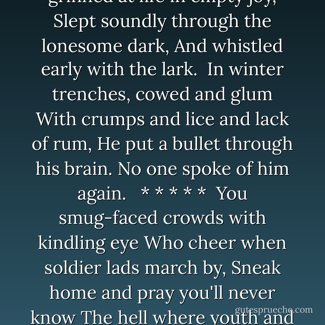 Suicide in the trenches:<br /><br />I knew a simple soldier boy<br />Who grinned at life in empty joy,<br />Slept soundly through the lonesome dark,<br />And whistled early with the lark.<br /><br />In winter trenches, cowed and glum<br />With crumps and lice and lack of rum,<br />He put a bullet through his brain.<br />No one spoke of him again.<br /><br /> * * * * *<br /><br />You smug-faced crowds with kindling eye<br />Who cheer when soldier lads march by,<br />Sneak home and pray you'll never know<br />The hell where youth and laughter go. - Siegfried Sassoon