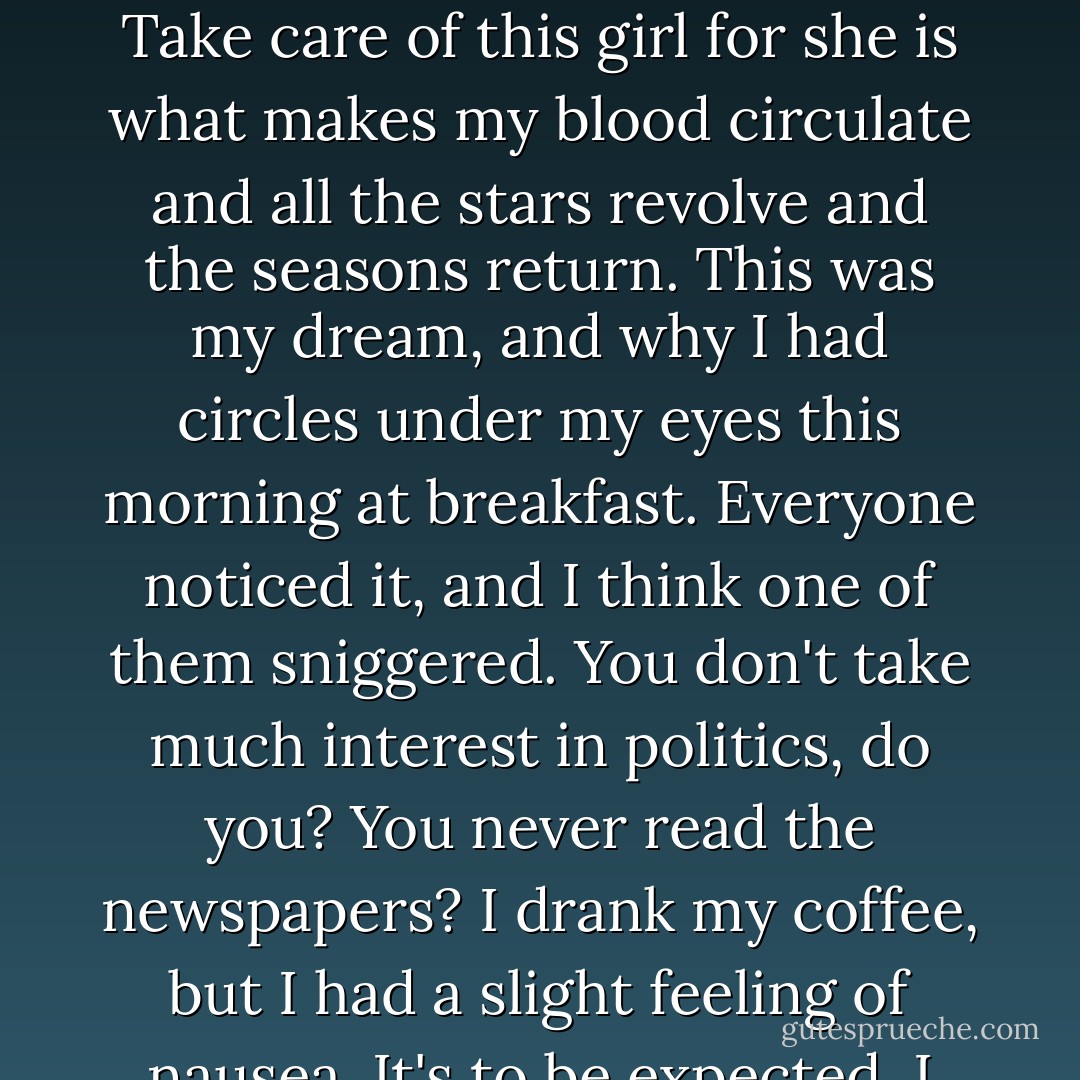 My love, why did you leave me on Lexington Avenue in the Ford that had no brakes?<br />It stalled in the traffic and broke down outside her window. She was writing a letter: I love you very much: Careful Now in capitals.<br />That was a different letter.<br />Yes, but I get confused. One day she saw a golden oriel in the orchard. One day she said, Then have your orgy with Blondie, work out your passion on her.<br />I see it all, the poop of burnished gold. If I got angry and made a scene?<br />But No. No.<br />No, I believe you, of course, I believe you for didn't you say I was the one? Yes, you said, Take care of this girl for she is what makes my blood circulate and all the stars revolve and the seasons return.<br />This was my dream, and why I had circles under my eyes this morning at breakfast. Everyone noticed it, and I think one of them sniggered.<br />You don't take much interest in politics, do you? You never read the newspapers? I drank my coffee, but I had a slight feeling of nausea. It's to be expected, I don't mind it at all, it's nothing.<br />My love, are you feeling better?<br />He can't talk, he can only mutter.<br />O my dear, O my dear, drink a little milk, lie down and rest a little. I will comfort you. I can carry love like Saint Christopher. It is heavy, but I can carry it. It's the stones of suspicion I stumble on. Did I say suspicion? No.<br />No. No. It's nothing. I love you. A slight feeling of nausea, that's all.<br />After a while I got out into the open air, and his face was the moon hanging in the snowy branches. - Elizabeth Smart