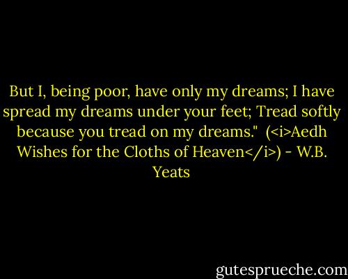 But I, being poor, have only my dreams;<br />I have spread my dreams under your feet;<br />Tread softly because you tread on my dreams."<br /><br />(<i>Aedh Wishes for the Cloths of Heaven</i>) - W.B. Yeats