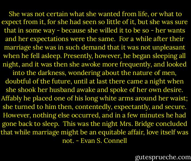  She was not certain what she wanted from life, or what to expect from it, for she had seen so little of it, but she was sure that in some way - because she willed it to be so - her wants and her expectations were the same.<br /> For a while after their marriage she was in such demand that it was not unpleasant when he fell asleep. Presently, however, he began sleeping all night, and it was then she awoke more frequently, and looked into the darkness, wondering about the nature of men, doubtful of the future, until at last there came a night when she shook her husband awake and spoke of her own desire. Affably he placed one of his long white arms around her waist; she turned to him then, contentedly, expectantly, and secure. However, nothing else occurred, and in a few minutes he had gone back to sleep.<br /> This was the night Mrs. Bridge concluded that while marriage might be an equitable affair, love itself was not. - Evan S. Connell