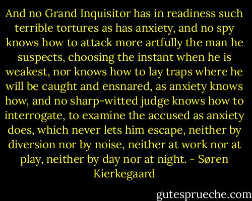 And no Grand Inquisitor has in readiness such terrible tortures as has anxiety, and no spy knows how to attack more artfully the man he suspects, choosing the instant when he is weakest, nor knows how to lay traps where he will be caught and ensnared, as anxiety knows how, and no sharp-witted judge knows how to interrogate, to examine the accused as anxiety does, which never lets him escape, neither by diversion nor by noise, neither at work nor at play, neither by day nor at night. - Søren Kierkegaard