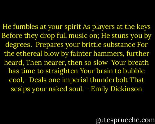 He fumbles at your spirit<br />As players at the keys<br />Before they drop full music on;<br />He stuns you by degrees.<br /><br />Prepares your brittle substance<br />For the ethereal blow<br />by fainter hammers, further heard,<br />Then nearer, then so slow<br /><br />Your breath has time to straighten<br />Your brain to bubble cool,-<br />Deals one imperial thunderbolt<br />That scalps your naked soul. - Emily Dickinson