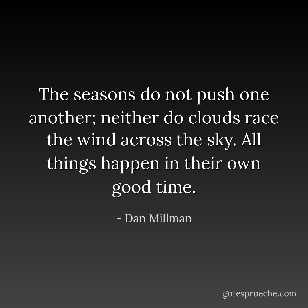 The seasons do not push one another; neither do clouds race the wind across the sky. All things happen in their own good time. - Dan Millman