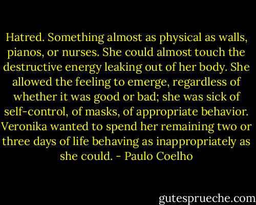 Hatred. Something almost as physical as walls, pianos, or nurses. She could almost touch the destructive energy leaking out of her body. She allowed the feeling to emerge, regardless of whether it was good or bad; she was sick of self-control, of masks, of appropriate behavior. Veronika wanted to spend her remaining two or three days of life behaving as inappropriately as she could. - Paulo Coelho