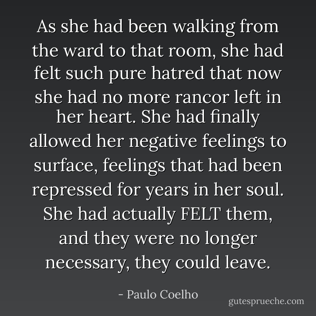 As she had been walking from the ward to that room, she had felt such pure hatred that now she had no more rancor left in her heart. She had finally allowed her negative feelings to surface, feelings that had been repressed for years in her soul. She had actually FELT them, and they were no longer necessary, they could leave. - Paulo Coelho