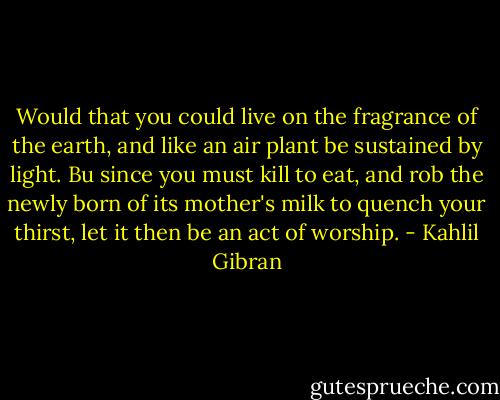 Would that you could live on the fragrance of the earth, and like an air plant be sustained by light.<br />Bu since you must kill to eat, and rob the newly born of its mother's milk to quench your thirst, let it then be an act of worship. - Kahlil Gibran