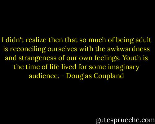 I didn't realize then that so much of being adult is reconciling ourselves with the awkwardness and strangeness of our own feelings. Youth is the time of life lived for some imaginary audience. - Douglas Coupland