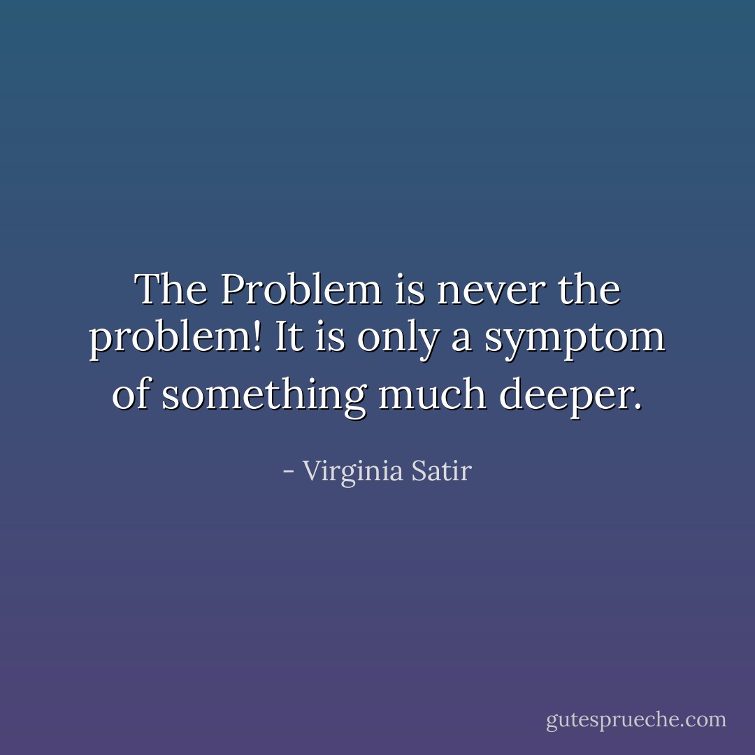 The Problem is never the problem! It is only a symptom of something much deeper. - Virginia Satir