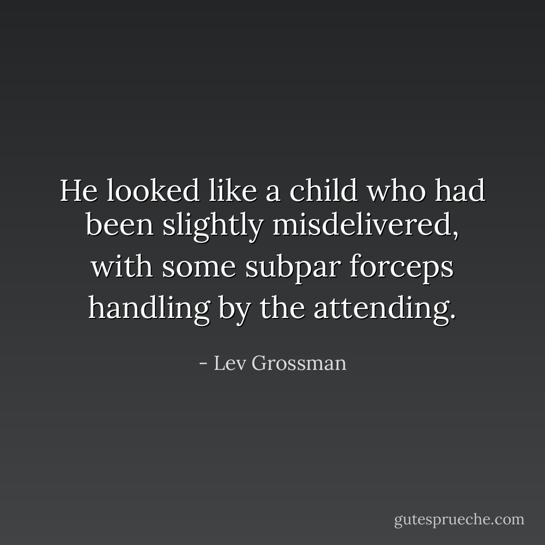 He looked like a child who had been slightly misdelivered, with some subpar forceps handling by the attending. - Lev Grossman