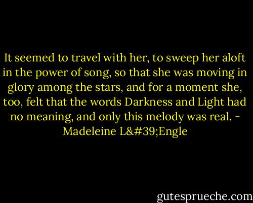 It seemed to travel with her, to sweep her aloft in the power of song, so that she was moving in glory among the stars, and for a moment she, too, felt that the words Darkness and Light had no meaning, and only this melody was real. - Madeleine L'Engle