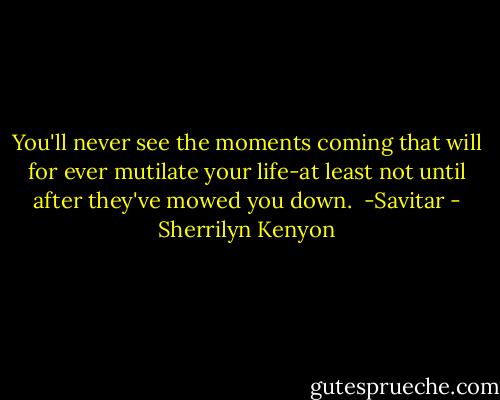 You'll never see the moments coming that will for ever mutilate your life-at least not until after they've mowed you down.<br /><br />-Savitar - Sherrilyn Kenyon
