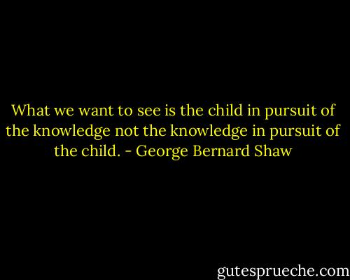 What we want to see is the child in pursuit of the knowledge not the knowledge in pursuit of the child. - George Bernard Shaw