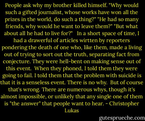 People ask why my brother killed himself. "Why would such a gifted journalist, whose works have won all the prizes in the world, do such a thing?" "He had so many friends, why would he want to leave them?" "But what about all he had to live for?" <br /><br />In a short space of time, I had a drawerful of articles wirtten by reporters pondering the death of one who, like them, made a living out of trying to sort out the truth, separating fact from conjecture. They were hell-bent on making sense out of this event.<br /><br />When they phoned, I told them they were going to fail. I told them that the problem with suicide is that it is a senseless event. There is no why.<br /><br />But of course that's wrong. There are numerous whys, though it's almost impossible, or unlikely that any single one of them is "the answer" that people want to hear. - Christopher Lukas