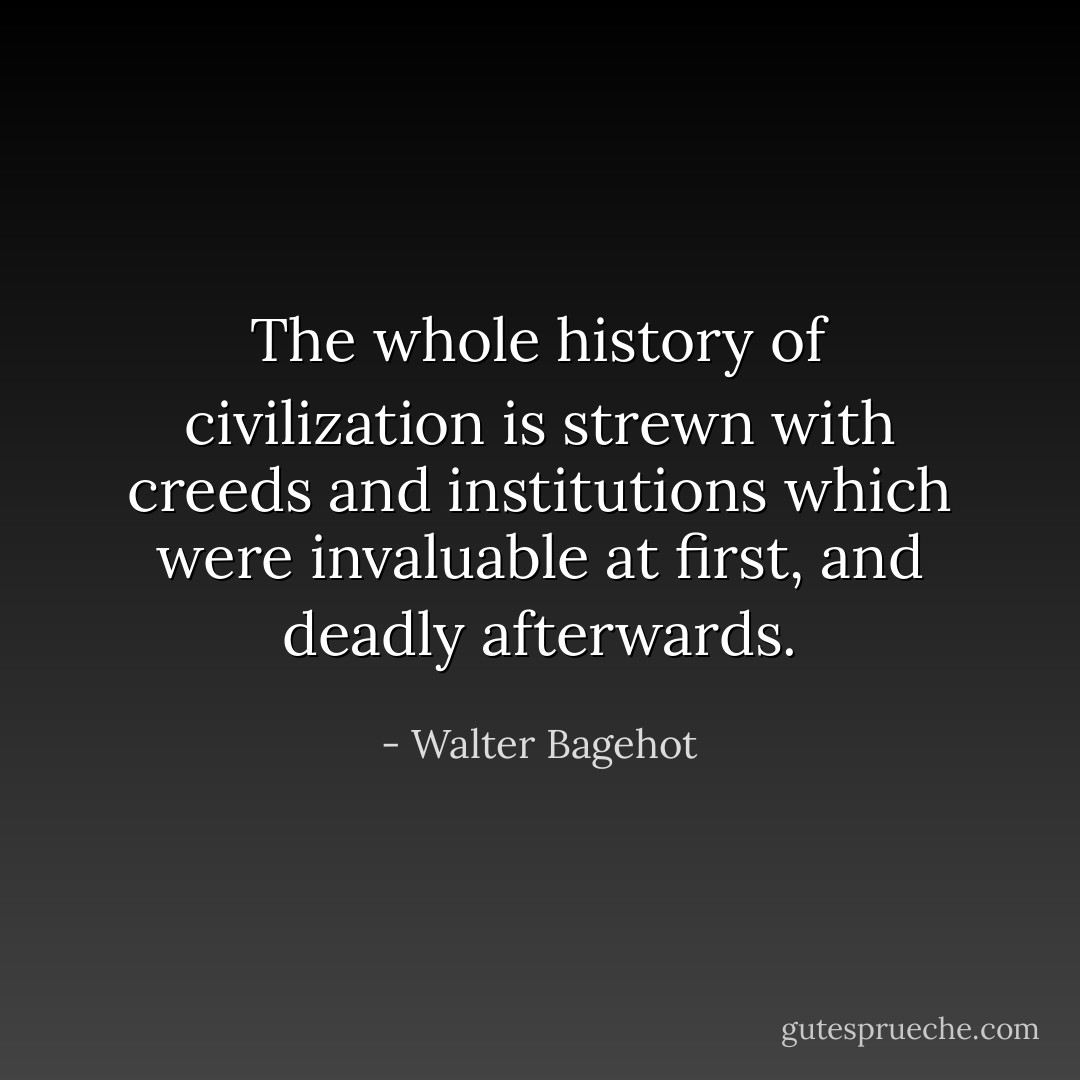 The whole history of civilization is strewn with creeds and institutions which were invaluable at first, and deadly afterwards. - Walter Bagehot