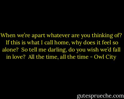 When we’re apart whatever are you thinking of? <br />If this is what I call home, why does it feel so alone? <br />So tell me darling, do you wish we’d fall in love? <br />All the time, all the time - Owl City