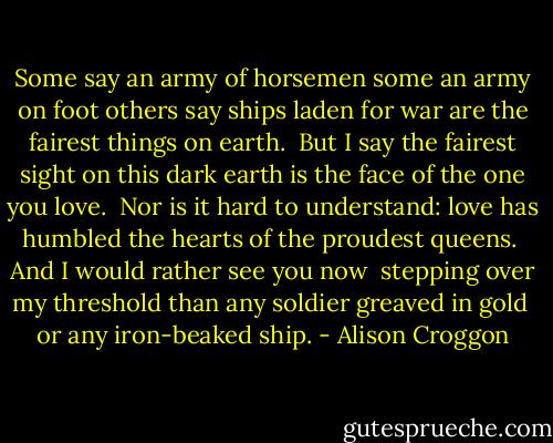 Some say an army of horsemen<br />some an army on foot<br />others say ships laden for war<br />are the fairest things on earth.<br /><br />But I say the fairest sight<br />on this dark earth<br />is the face of the one you love.<br /><br />Nor is it hard to understand:<br />love has humbled the hearts<br />of the proudest queens.<br /><br />And I would rather see you now <br />stepping over my threshold<br />than any soldier greaved in gold <br />or any iron-beaked ship. - Alison Croggon
