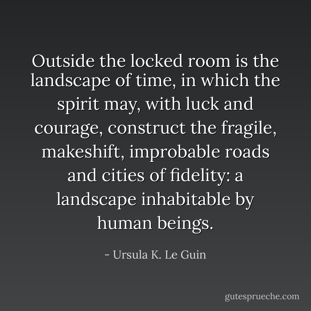 Outside the locked room is the landscape of time, in which the spirit may, with luck and courage, construct the fragile, makeshift, improbable roads and cities of fidelity: a landscape inhabitable by human beings. - Ursula K. Le Guin