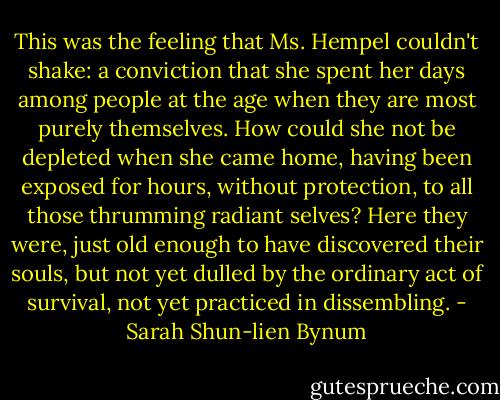 This was the feeling that Ms. Hempel couldn't shake: a conviction that she spent her days among people at the age when they are most purely themselves. How could she not be depleted when she came home, having been exposed for hours, without protection, to all those thrumming radiant selves? Here they were, just old enough to have discovered their souls, but not yet dulled by the ordinary act of survival, not yet practiced in dissembling. - Sarah Shun-lien Bynum