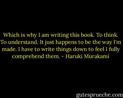 Which is why I am writing this book. To think. To understand. It just happens to be the way I'm made. I have to write things down to feel I fully comprehend them. - Haruki Murakami
