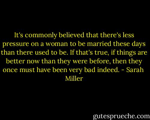 It's commonly believed that there's less pressure on a woman to be married these days than there used to be. If that's true, if things are better now than they were before, then they once must have been very bad indeed. - Sarah  Miller