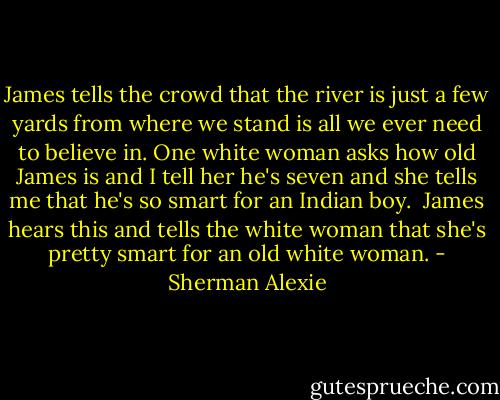 James tells the crowd that the river is just a few yards from where we stand is all we ever need to believe in. One white woman asks how old James is and I tell her he's seven and she tells me that he's so smart for an Indian boy. <br />James hears this and tells the white woman that she's pretty smart for an old white woman. - Sherman Alexie