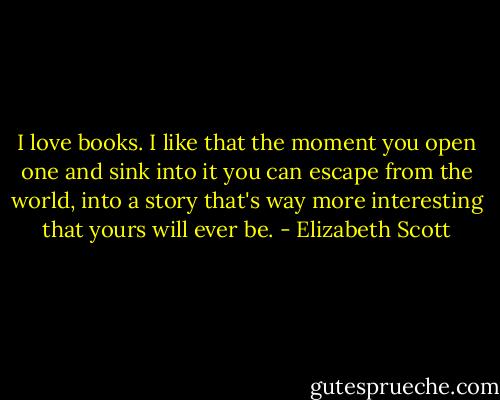 I love books. I like that the moment you open one and sink into it you can escape from the world, into a story that's way more interesting that yours will ever be. - Elizabeth Scott