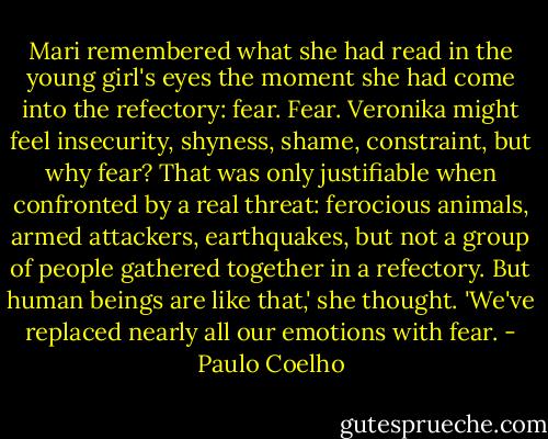 Mari remembered what she had read in the young girl's eyes the moment she had come into the refectory: fear.<br />Fear. Veronika might feel insecurity, shyness, shame, constraint, but why fear? That was only justifiable when confronted by a real threat: ferocious animals, armed attackers, earthquakes, but not a group of people gathered together in a refectory.<br />But human beings are like that,' she thought. 'We've replaced nearly all our emotions with fear. - Paulo Coelho