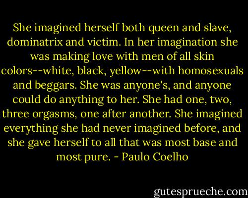 She imagined herself both queen and slave, dominatrix and victim. In her imagination she was making love with men of all skin colors--white, black, yellow--with homosexuals and beggars. She was anyone's, and anyone could do anything to her. She had one, two, three orgasms, one after another. She imagined everything she had never imagined before, and she gave herself to all that was most base and most pure. - Paulo Coelho