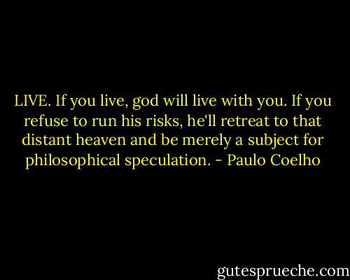 LIVE. If you live, god will live with you. If you refuse to run his risks, he'll retreat to that distant heaven and be merely a subject for philosophical speculation. - Paulo Coelho