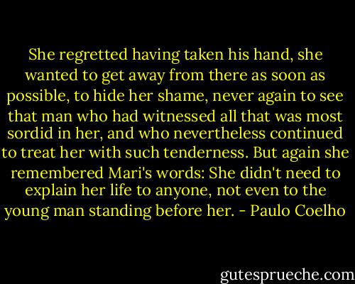 She regretted having taken his hand, she wanted to get away from there as soon as possible, to hide her shame, never again to see that man who had witnessed all that was most sordid in her, and who nevertheless continued to treat her with such tenderness.<br />But again she remembered Mari's words: She didn't need to explain her life to anyone, not even to the young man standing before her. - Paulo Coelho