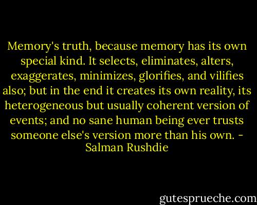 Memory's truth, because memory has its own special kind. It selects, eliminates, alters, exaggerates, minimizes, glorifies, and vilifies also; but in the end it creates its own reality, its heterogeneous but usually coherent version of events; and no sane human being ever trusts someone else's version more than his own. - Salman Rushdie
