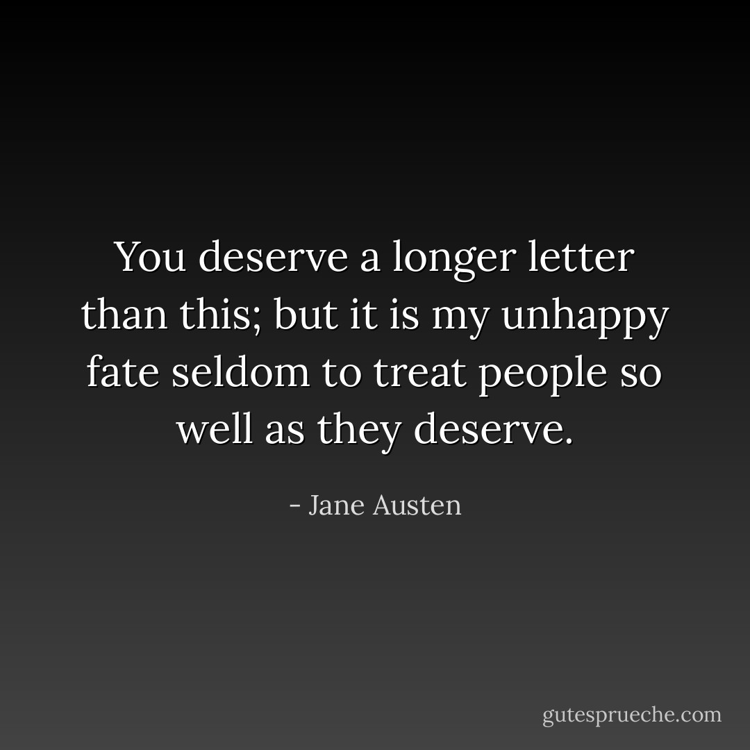 You deserve a longer letter than this; but it is my unhappy fate seldom to treat people so well as they deserve. - Jane Austen