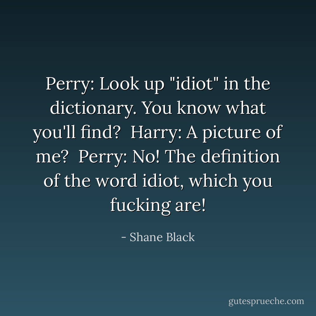 Perry: Look up "idiot" in the dictionary. You know what you'll find? <br />Harry: A picture of me? <br />Perry: No! The definition of the word idiot, which you fucking are! - Shane Black