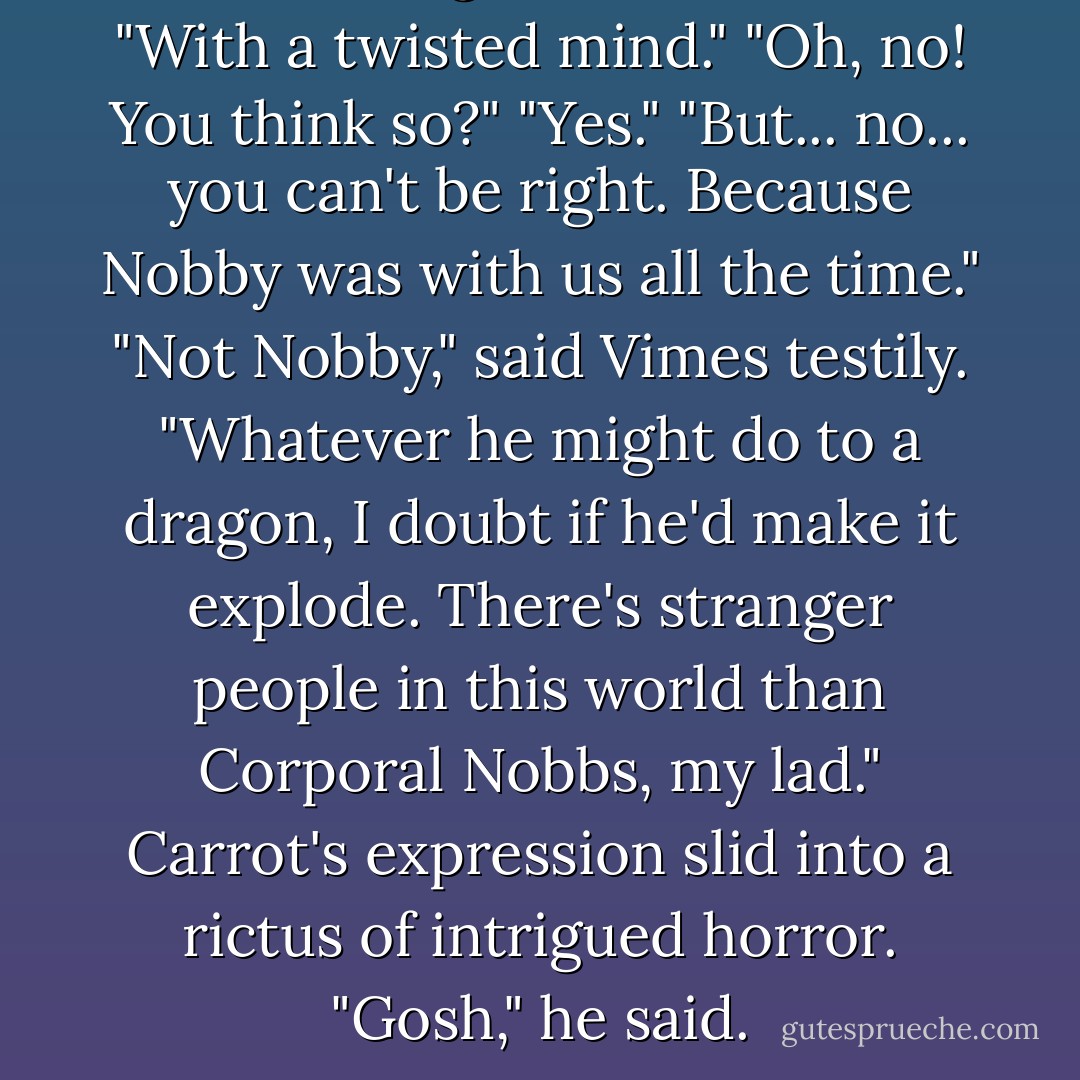 We're dealing here," said Vimes, "With a twisted mind."<br />"Oh, no! You think so?"<br />"Yes."<br />"But... no... you can't be right. Because Nobby was with us all the time."<br />"Not Nobby," said Vimes testily. "Whatever he might do to a dragon, I doubt if he'd make it explode. There's stranger people in this world than Corporal Nobbs, my lad."<br />Carrot's expression slid into a rictus of intrigued horror.<br />"Gosh," he said. - Terry Pratchett