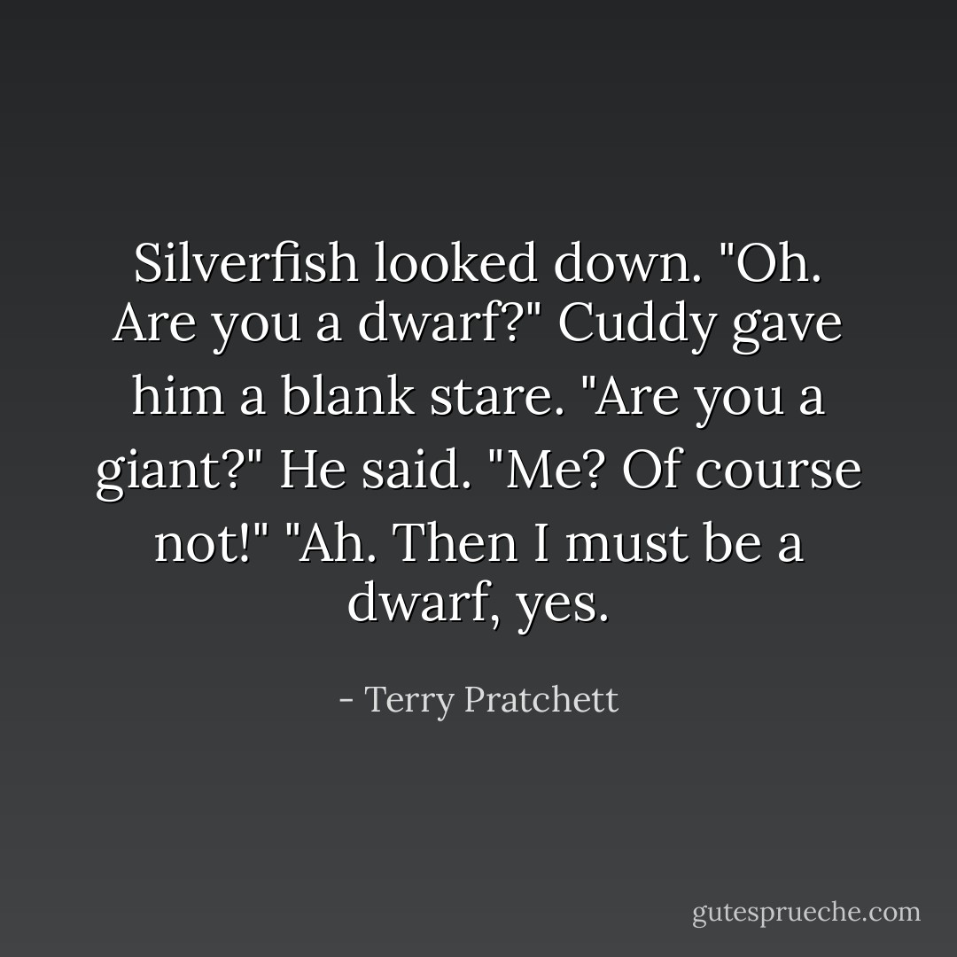 Silverfish looked down.<br />"Oh. Are you a dwarf?"<br />Cuddy gave him a blank stare.<br />"Are you a giant?" He said.<br />"Me? Of course not!"<br />"Ah. Then I must be a dwarf, yes. - Terry Pratchett