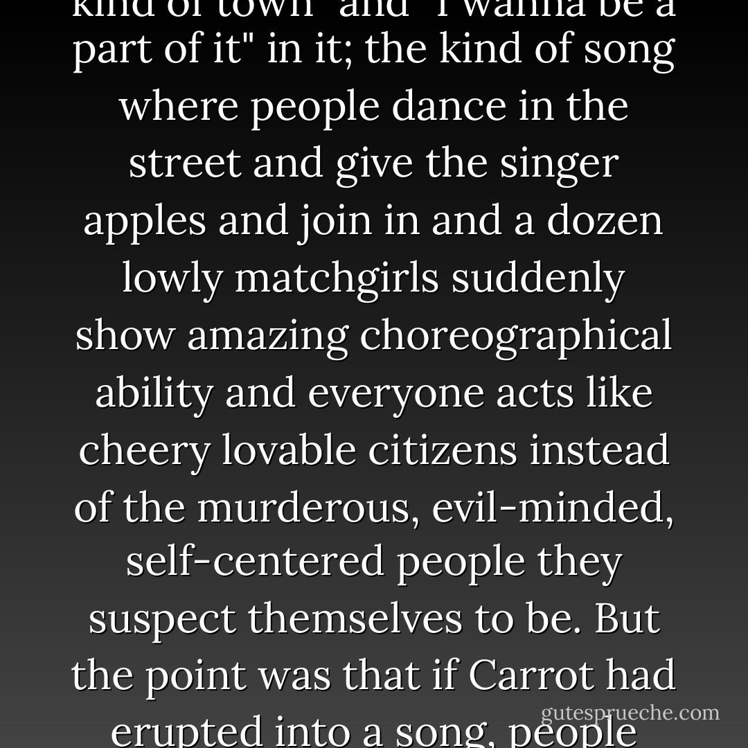 It was the way he wore the place. You expected him any moment to break into the kind of song that has suspicious rhymes and phrases like "my kind of town" and "I wanna be a part of it" in it; the kind of song where people dance in the street and give the singer apples and join in and a dozen lowly matchgirls suddenly show amazing choreographical ability and everyone acts like cheery lovable citizens instead of the murderous, evil-minded, self-centered people they suspect themselves to be. But the point was that if Carrot had erupted into a song, people WOULD have joined in. Carrot could have jollied up a circle of standing stones to form up behind him and do a rumba. - Terry Pratchett