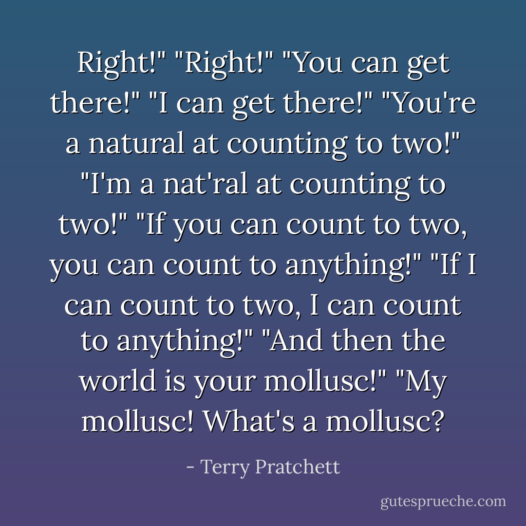 Right!"<br />"Right!"<br />"You can get there!"<br />"I can get there!"<br />"You're a natural at counting to two!"<br />"I'm a nat'ral at counting to two!"<br />"If you can count to two, you can count to anything!"<br />"If I can count to two, I can count to anything!"<br />"And then the world is your mollusc!"<br />"My mollusc! What's a mollusc? - Terry Pratchett