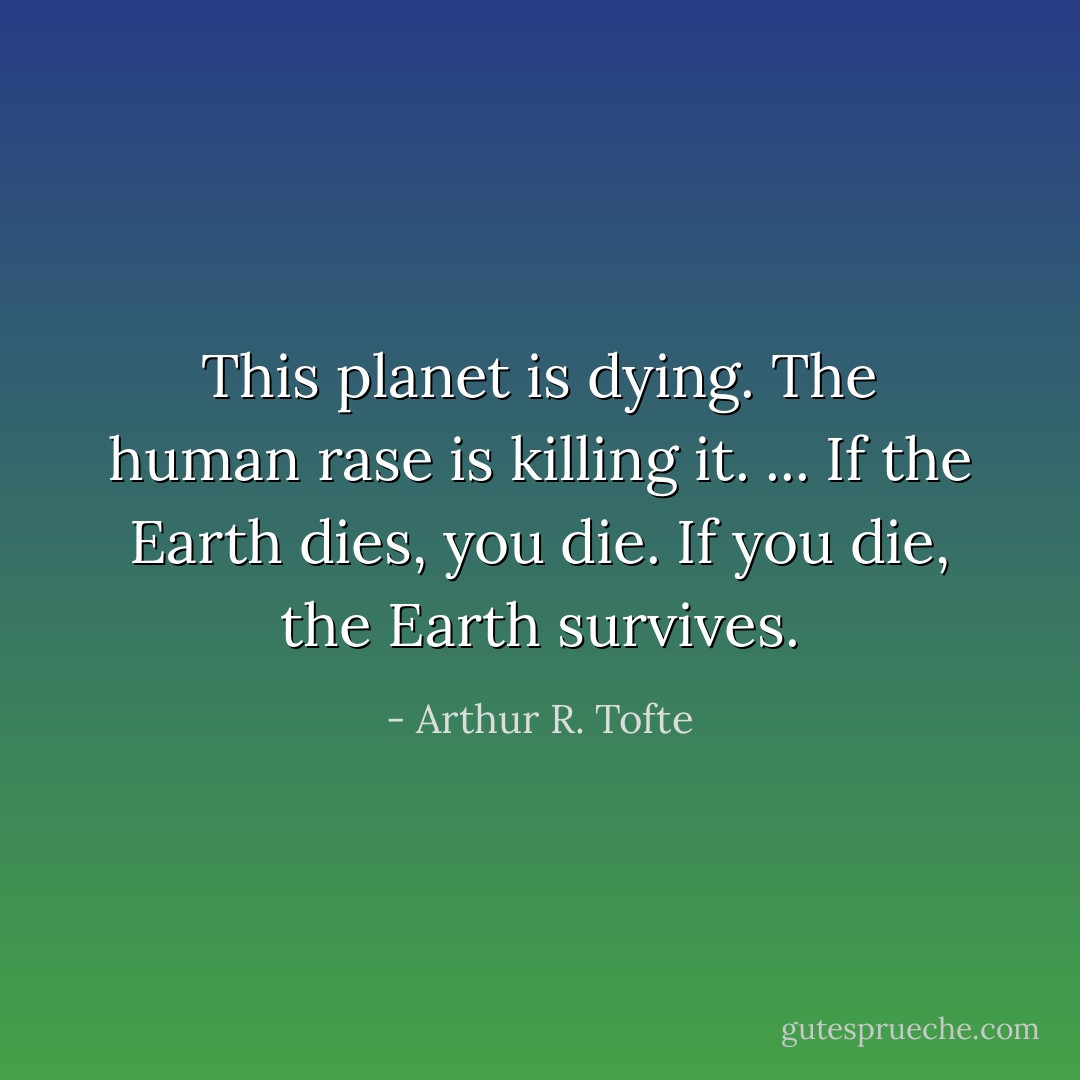This planet is dying. The human rase is killing it. ...<br />If the Earth dies, you die. If you die, the Earth survives. - Arthur R. Tofte