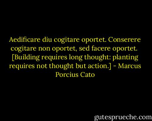 Aedificare diu cogitare oportet. Conserere cogitare non oportet, sed facere oportet. <br />[Building requires long thought: planting requires not thought but action.] - Marcus Porcius Cato
