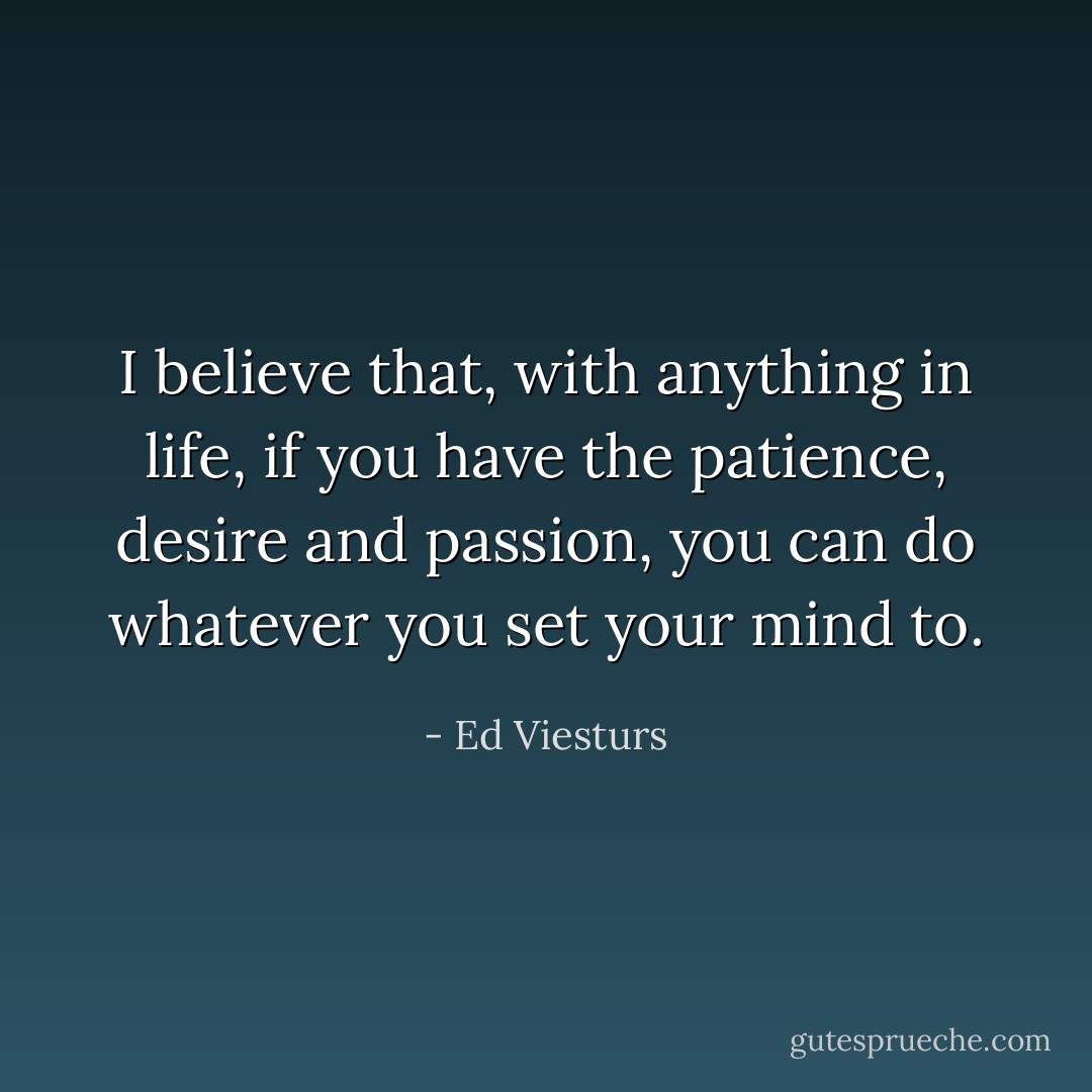 I believe that, with anything in life, if you have the patience, desire and passion, you can do whatever you set your mind to. - Ed Viesturs