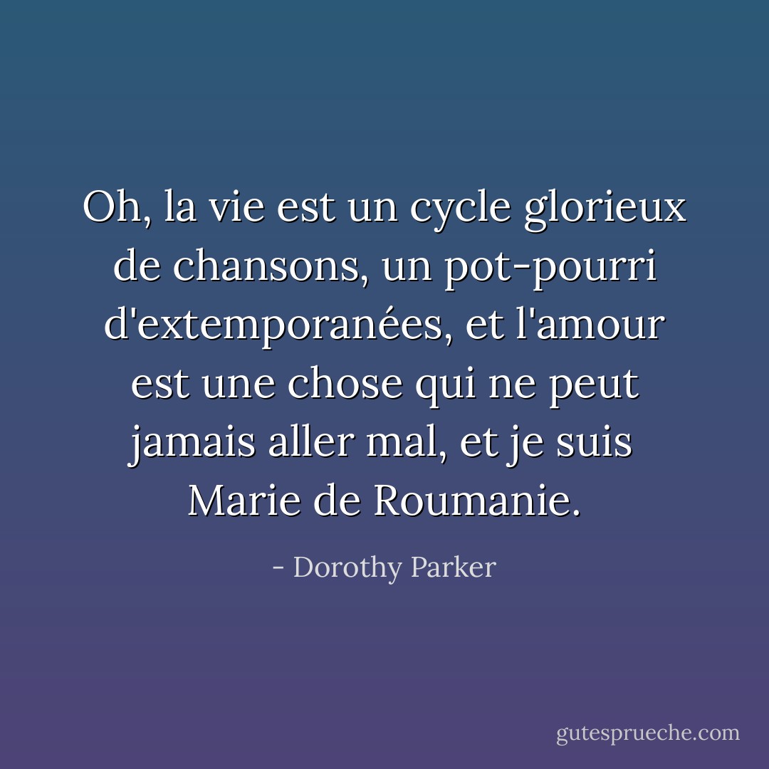 Oh, la vie est un cycle glorieux de chansons, un pot-pourri d'extemporanées, et l'amour est une chose qui ne peut jamais aller mal, et je suis Marie de Roumanie. - Dorothy Parker