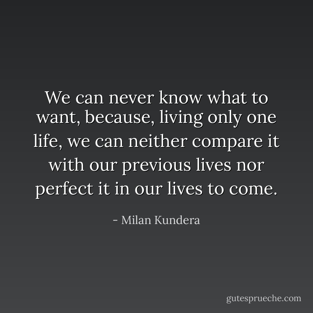 We can never know what to want, because, living only one life, we can neither compare it with our previous lives nor perfect it in our lives to come. - Milan Kundera
