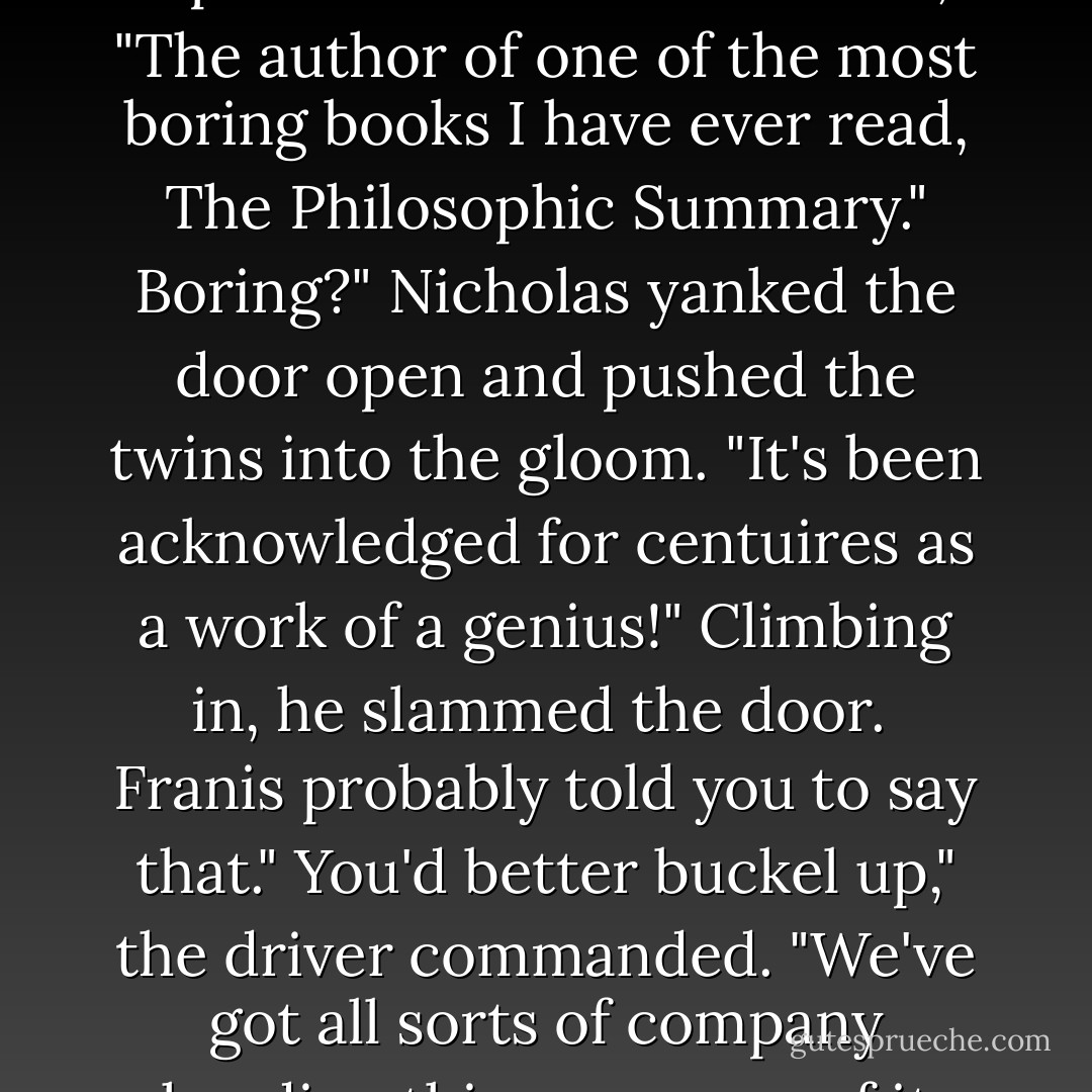 This car was speically ordered for you, Mr. Flamel." There was a pause and the voice added, "The author of one of the most boring books I have ever read, <i>The Philosophic Summary</i>."<br />Boring?" Nicholas yanked the door open and pushed the twins into the gloom. "It's been acknowledged for centuires as a work of a genius!" Climbing in, he slammed the door. <br />Franis probably told you to say that."<br />You'd better buckel up," the driver commanded. "We've got all sorts of company heading this way, none of it friendly and all of it unpleasant. - Michael Scott