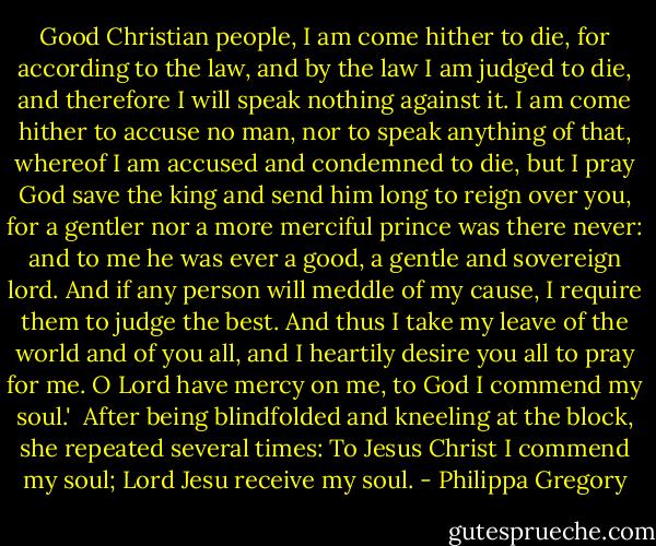 Good Christian people, I am come hither to die, for according to the law, and by the law I am judged to die, and therefore I will speak nothing against it. I am come hither to accuse no man, nor to speak anything of that, whereof I am accused and condemned to die, but I pray God save the king and send him long to reign over you, for a gentler nor a more merciful prince was there never: and to me he was ever a good, a gentle and sovereign lord. And if any person will meddle of my cause, I require them to judge the best. And thus I take my leave of the world and of you all, and I heartily desire you all to pray for me. O Lord have mercy on me, to God I commend my soul.'<br /><br />After being blindfolded and kneeling at the block, she repeated several times:<br />To Jesus Christ I commend my soul; Lord Jesu receive my soul. - Philippa Gregory