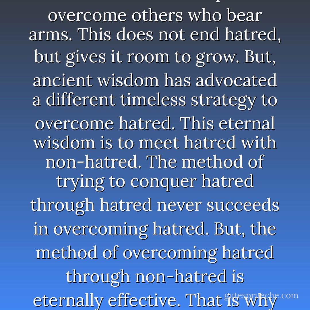 Those who attempt to conquer hatred by hatred are like warriors who take weapons to overcome others who bear arms. This does not end hatred, but gives it room to grow. But, ancient wisdom has advocated a different timeless strategy to overcome hatred. This eternal wisdom is to meet hatred with non-hatred. The method of trying to conquer hatred through hatred never succeeds in overcoming hatred. But, the method of overcoming hatred through non-hatred is eternally effective. That is why that method is described as eternal wisdom.  - Gautama Buddha